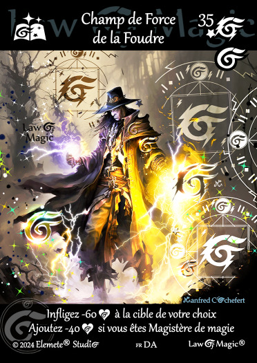 © Law Of Magic®. © Jeu de Cartes à Collectionner Law Of Magic®. © Cartes à Jouer et à Collectionner Law Of Magic®. © Collectible Card Game Law Of Magic®. © Trading Card Game Law Of Magic®.
JCC-LoM = © JCC Law Of Magic®. © CCG Law Of Magic®. © TCG Law Of Magic®. © JCC LoM®. © CCG LoM®. © TCG LoM®.

Studio = © Elemete® Studio.
Elemete Studio = © Elemete® Studio.
Elemete® Studio = © Elemete® Studio.
© Elemete® Studio = © Elemete® Studio.
by Elemete® Studio = Medias for Law Of Magic® by Elemete® Studio.
Copyright = Tous droits réservés. Copyright all rights reserved.


Manfred Cochefert = Manfred Cochefert.
Manfred-CEO = Manfred Cochefert, CEO Elemete® Studio. CEO Elemete Studio. © Art by Manfred Cochefert. © Media by Manfred Cochefert. Carte fr-DA. Card fr-DA. © Champ de Force de la Foudre. © Image by Manfred Cochefert. 